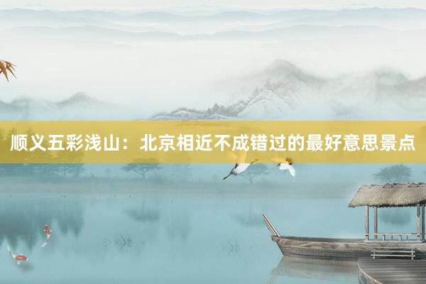 顺义五彩浅山：北京相近不成错过的最好意思景点