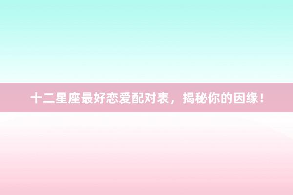 十二星座最好恋爱配对表，揭秘你的因缘！