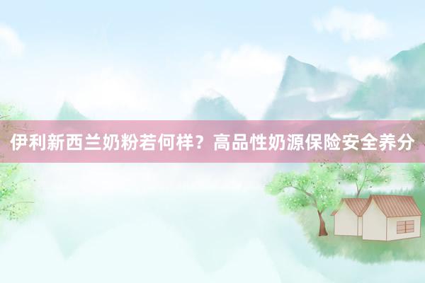 伊利新西兰奶粉若何样？高品性奶源保险安全养分